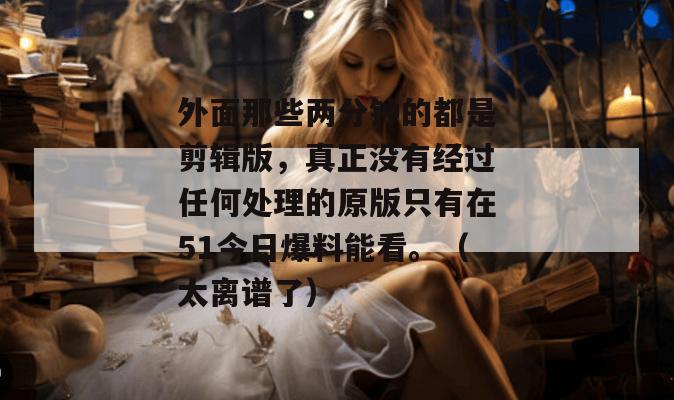 外面那些两分钟的都是剪辑版，真正没有经过任何处理的原版只有在51今日爆料能看。（太离谱了）