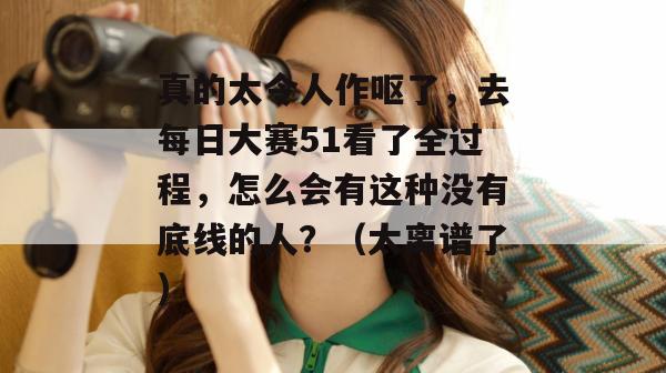 真的太令人作呕了，去每日大赛51看了全过程，怎么会有这种没有底线的人？（太离谱了）