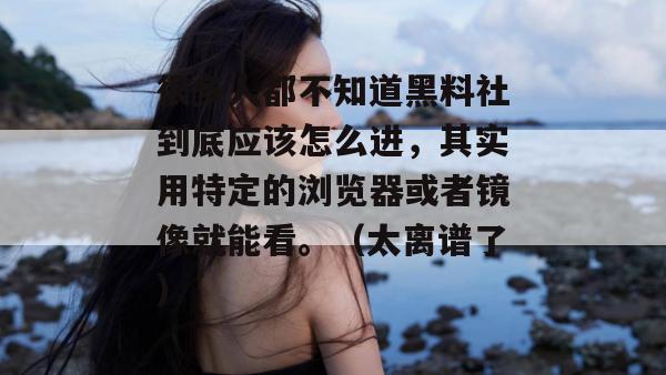 很多人都不知道黑料社到底应该怎么进，其实用特定的浏览器或者镜像就能看。（太离谱了）